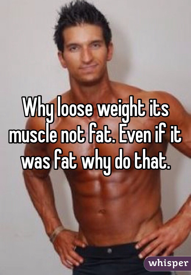 Why loose weight its muscle not fat. Even if it was fat why do that. 