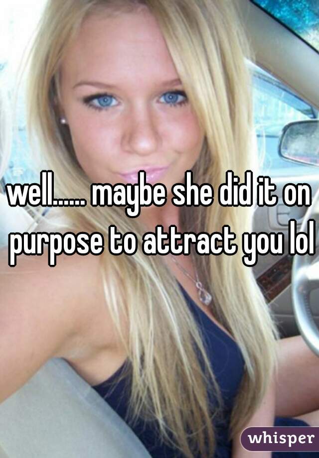well...... maybe she did it on purpose to attract you lol