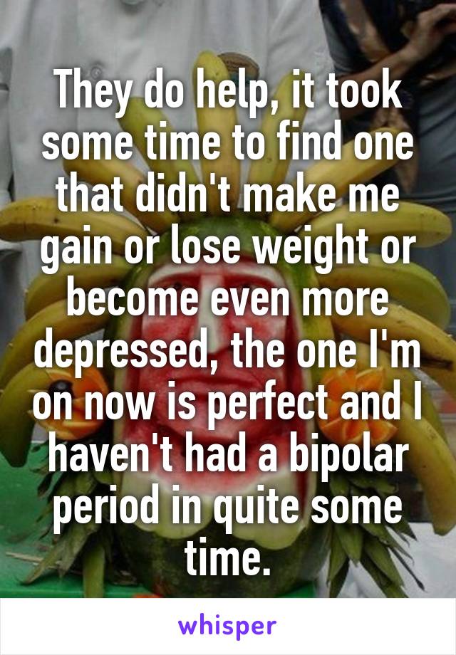They do help, it took some time to find one that didn't make me gain or lose weight or become even more depressed, the one I'm on now is perfect and I haven't had a bipolar period in quite some time.