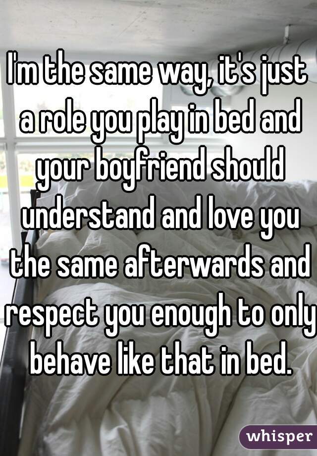I'm the same way, it's just a role you play in bed and your boyfriend should understand and love you the same afterwards and respect you enough to only behave like that in bed.