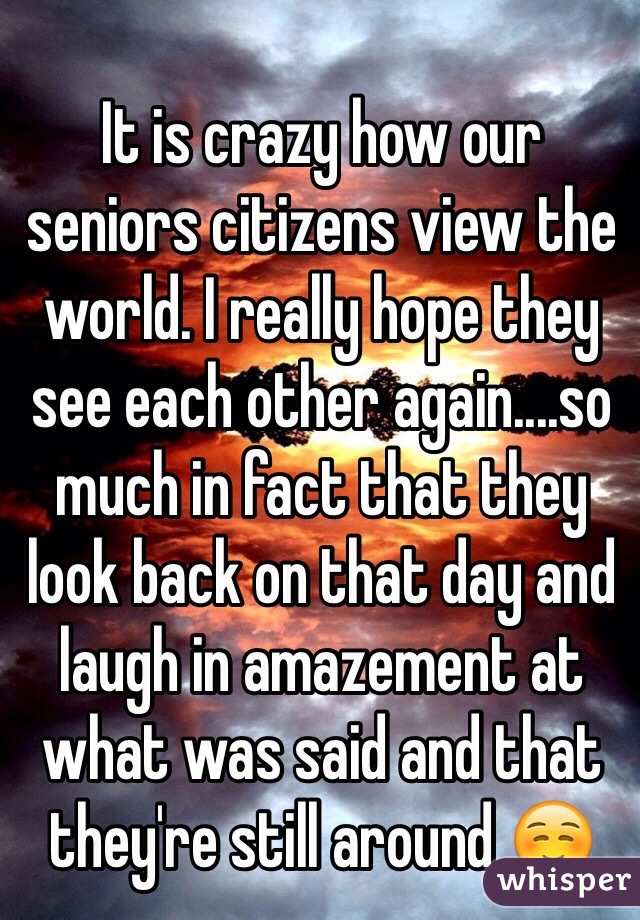 It is crazy how our seniors citizens view the world. I really hope they see each other again....so much in fact that they look back on that day and laugh in amazement at what was said and that they're still around ☺️