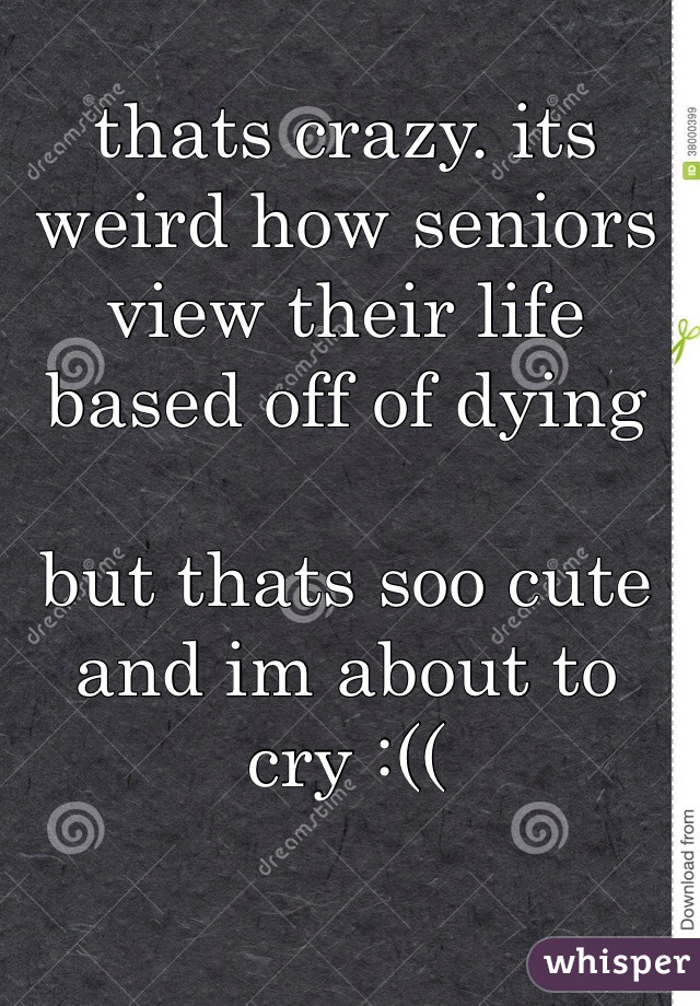 thats crazy. its weird how seniors view their life based off of dying

but thats soo cute and im about to cry :((