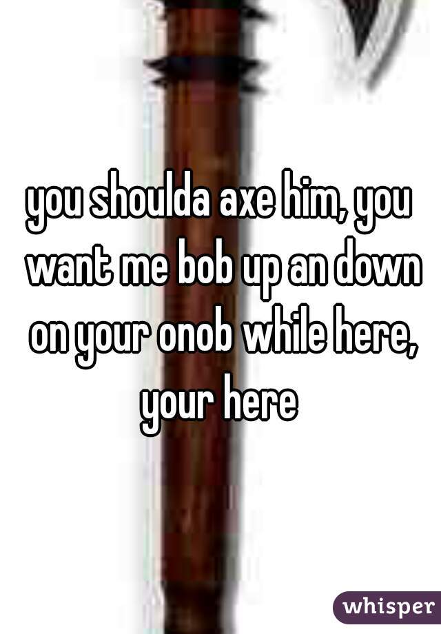 you shoulda axe him, you want me bob up an down on your onob while here, your here 