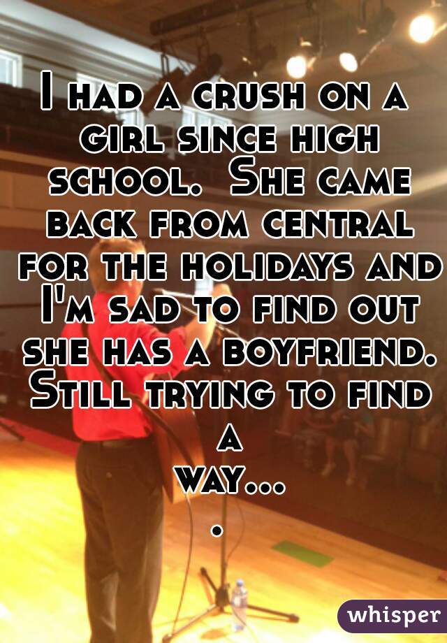 I had a crush on a girl since high school.  She came back from central for the holidays and I'm sad to find out she has a boyfriend. Still trying to find a way.... 