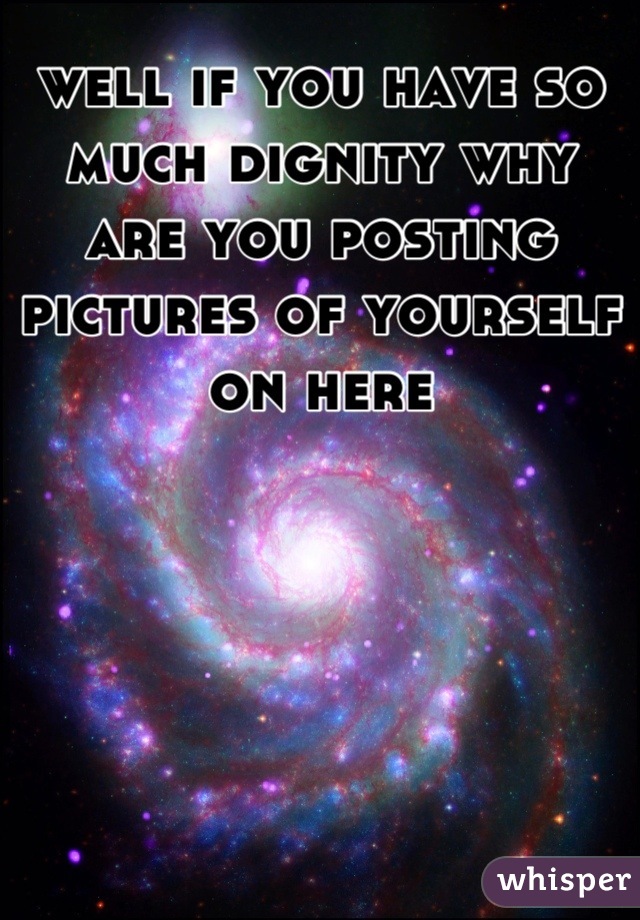 well if you have so much dignity why are you posting pictures of yourself on here
