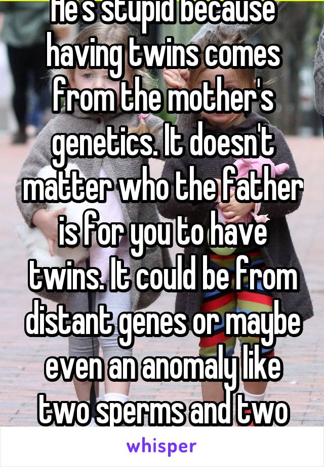 He's stupid because having twins comes from the mother's genetics. It doesn't matter who the father is for you to have twins. It could be from distant genes or maybe even an anomaly like two sperms and two eggs.