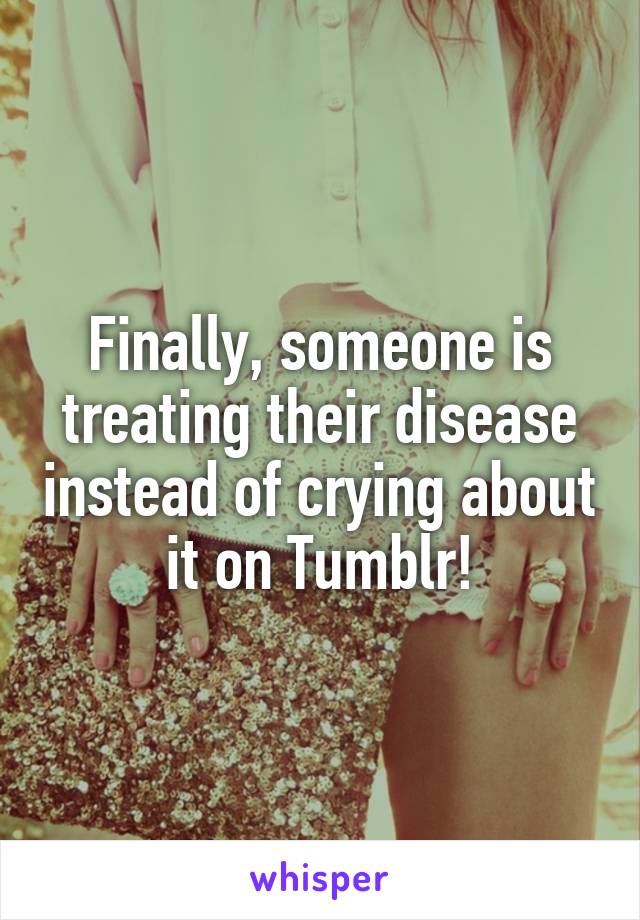 Finally, someone is treating their disease instead of crying about it on Tumblr!