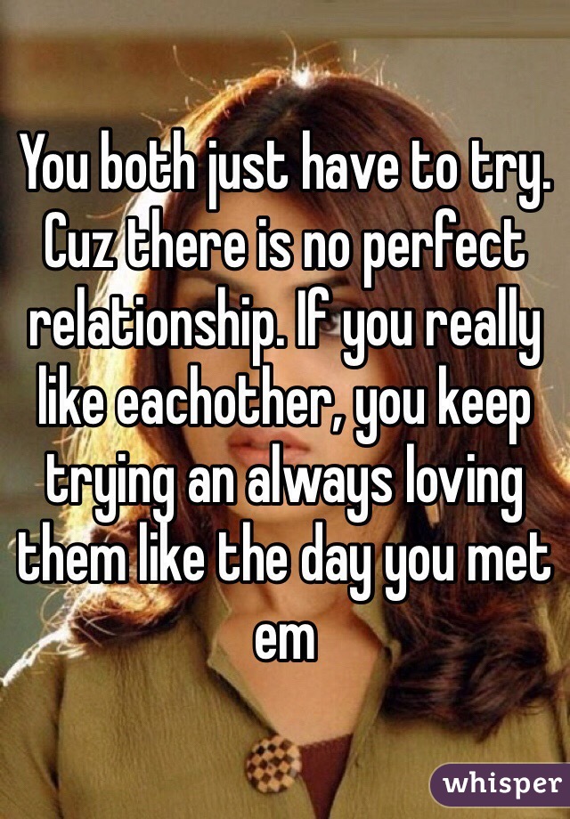 You both just have to try. Cuz there is no perfect relationship. If you really like eachother, you keep trying an always loving them like the day you met em