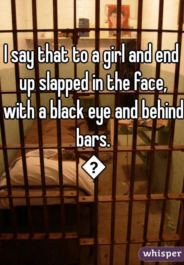 I say that to a girl and end up slapped in the face, with a black eye and behind bars. 😳