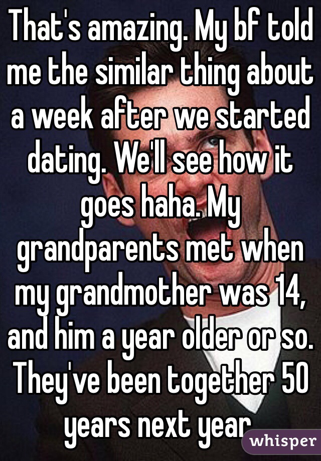 That's amazing. My bf told me the similar thing about a week after we started dating. We'll see how it goes haha. My grandparents met when my grandmother was 14, and him a year older or so. They've been together 50 years next year. 