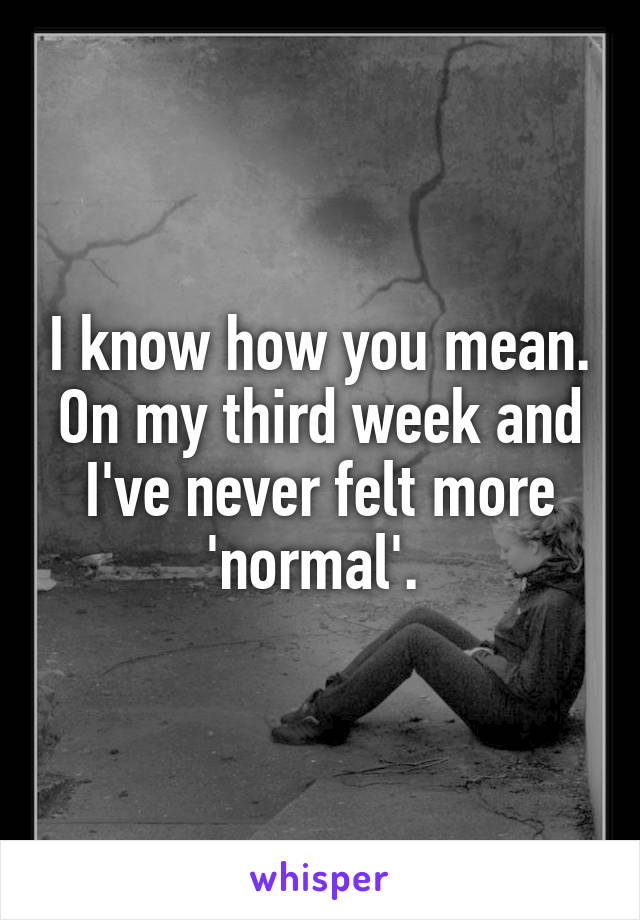 I know how you mean. On my third week and I've never felt more 'normal'. 