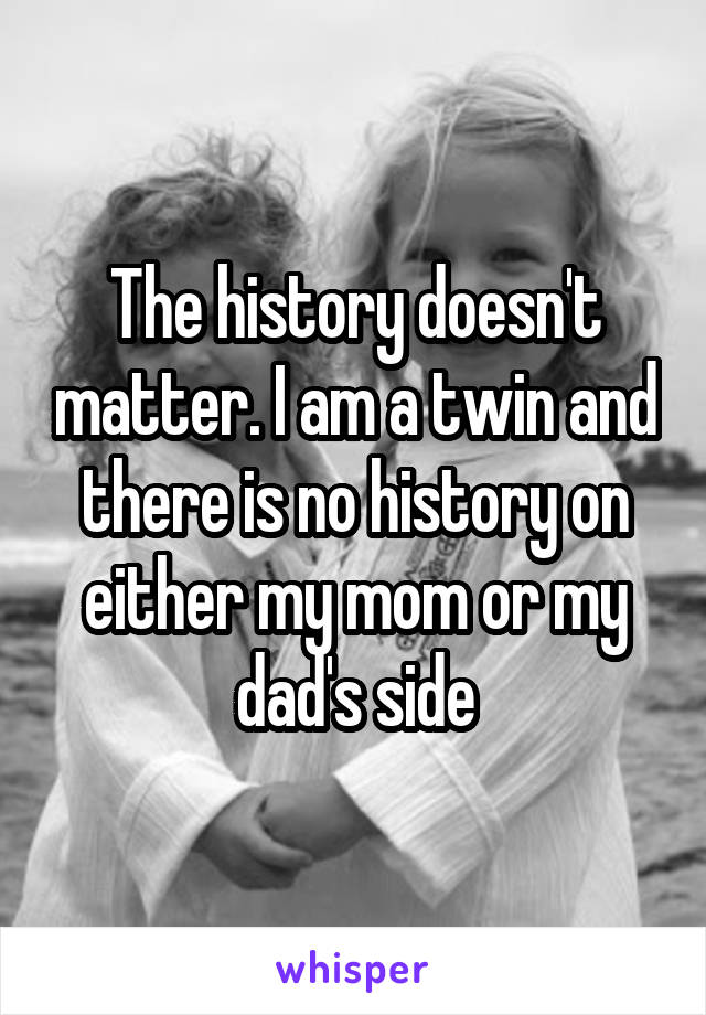 The history doesn't matter. I am a twin and there is no history on either my mom or my dad's side