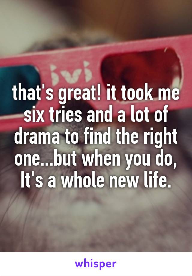 that's great! it took me six tries and a lot of drama to find the right one...but when you do, It's a whole new life.