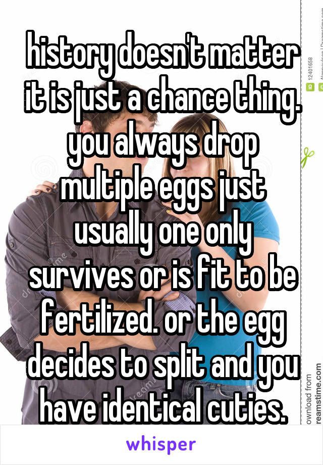 history doesn't matter it is just a chance thing. you always drop multiple eggs just usually one only survives or is fit to be fertilized. or the egg decides to split and you have identical cuties.