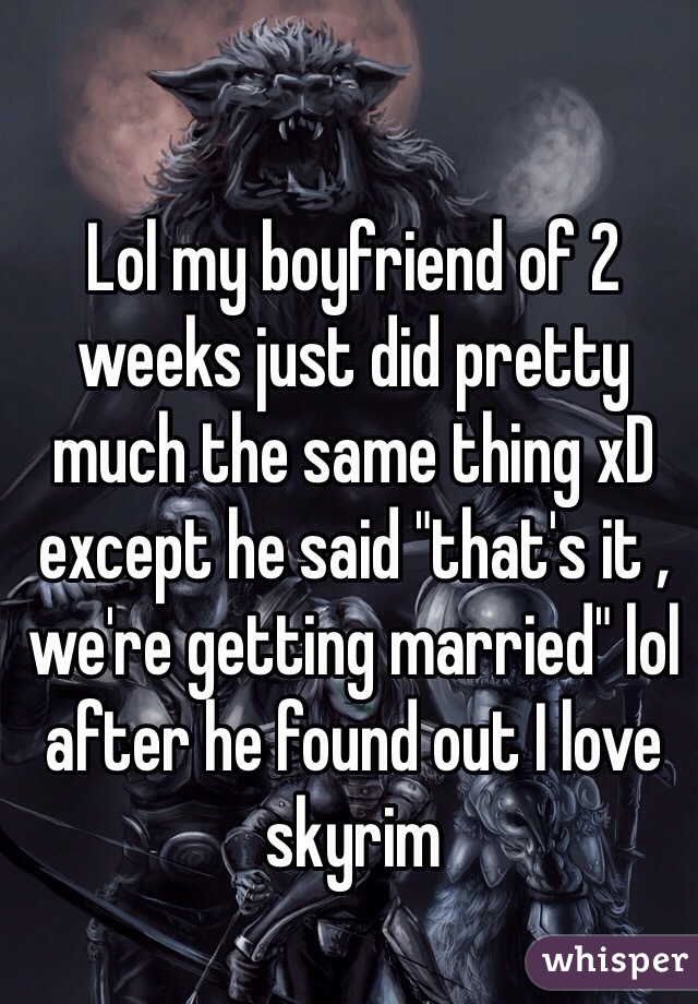 Lol my boyfriend of 2 weeks just did pretty much the same thing xD except he said "that's it , we're getting married" lol after he found out I love skyrim