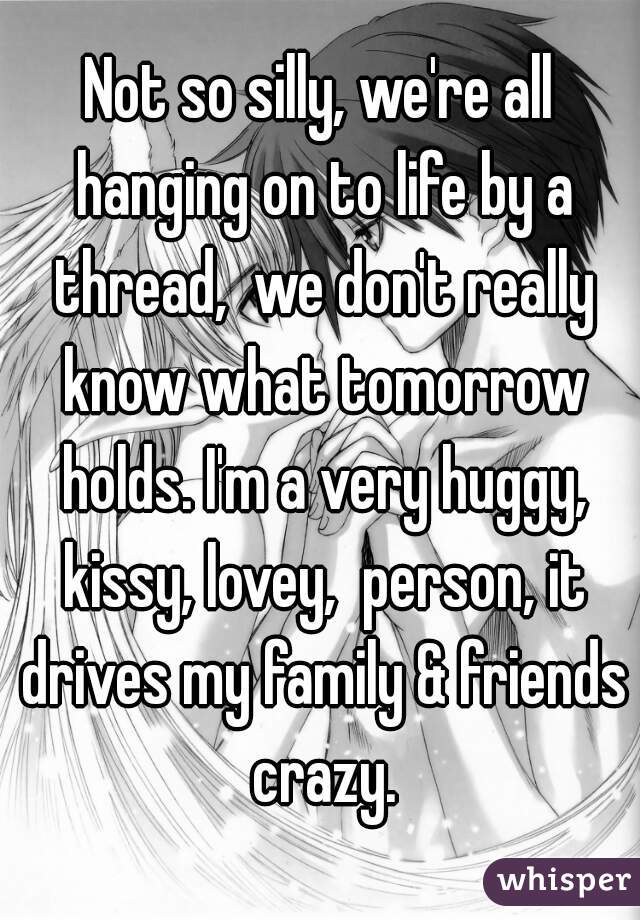 Not so silly, we're all hanging on to life by a thread,  we don't really know what tomorrow holds. I'm a very huggy, kissy, lovey,  person, it drives my family & friends crazy.