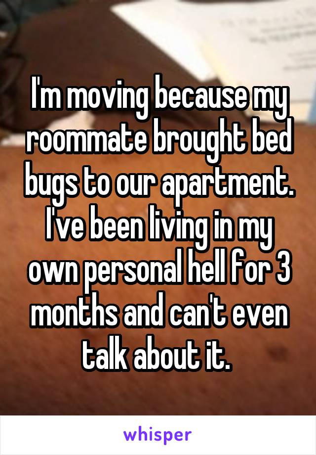 I'm moving because my roommate brought bed bugs to our apartment. I've been living in my own personal hell for 3 months and can't even talk about it. 