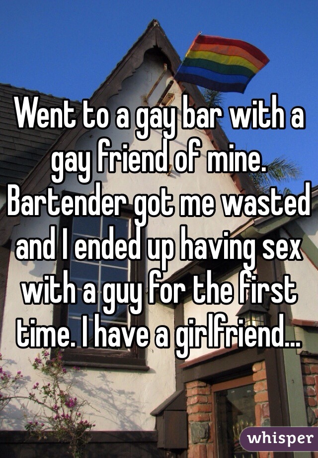 Went to a gay bar with a gay friend of mine. Bartender got me wasted and I ended up having sex with a guy for the first time. I have a girlfriend...