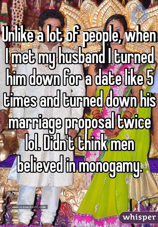 Unlike a lot of people, when I met my husband I turned him down for a date like 5 times and turned down his marriage proposal twice lol. Didn't think men believed in monogamy. 