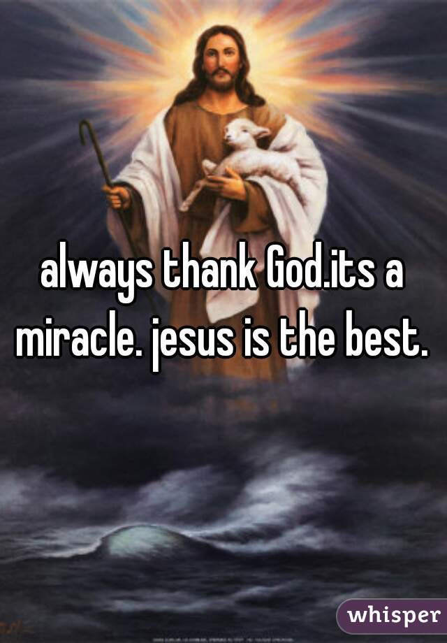 always thank God.its a miracle. jesus is the best. 