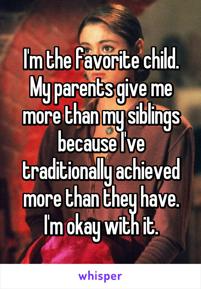 I'm the favorite child. My parents give me more than my siblings because I've traditionally achieved more than they have. I'm okay with it.