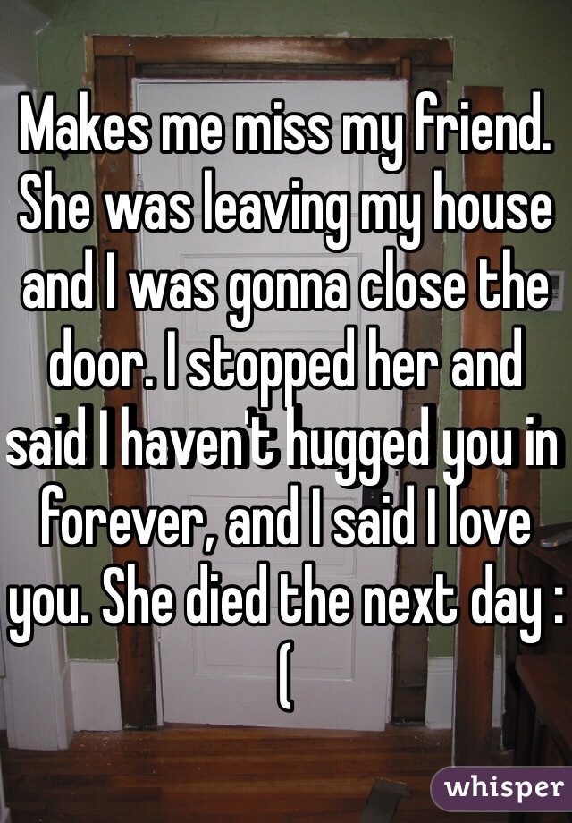 Makes me miss my friend.
She was leaving my house and I was gonna close the door. I stopped her and said I haven't hugged you in forever, and I said I love you. She died the next day :(