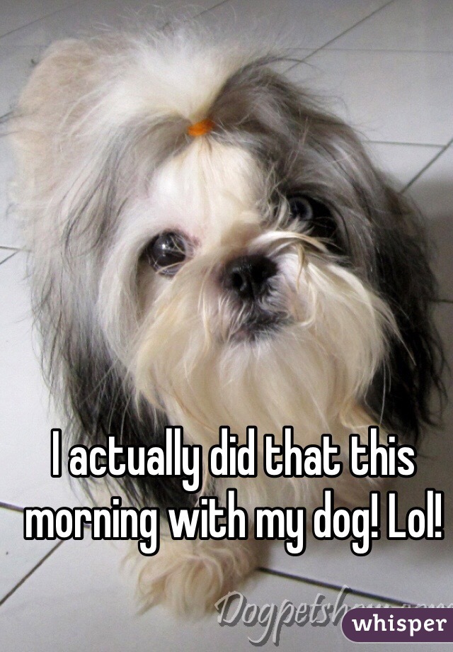 I actually did that this morning with my dog! Lol! 