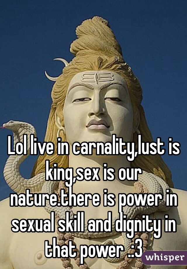 Lol live in carnality,lust is king,sex is our nature.there is power in sexual skill and dignity in that power .:3