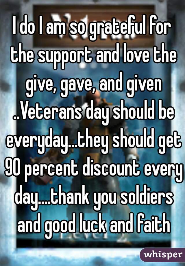 I do I am so grateful for the support and love the give, gave, and given ..Veterans day should be everyday...they should get 90 percent discount every day....thank you soldiers and good luck and faith