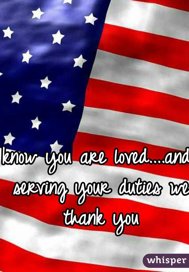 know you are loved....and serving your duties we thank you