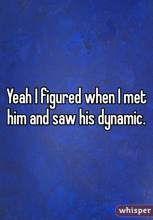 Yeah I figured when I met him and saw his dynamic. 