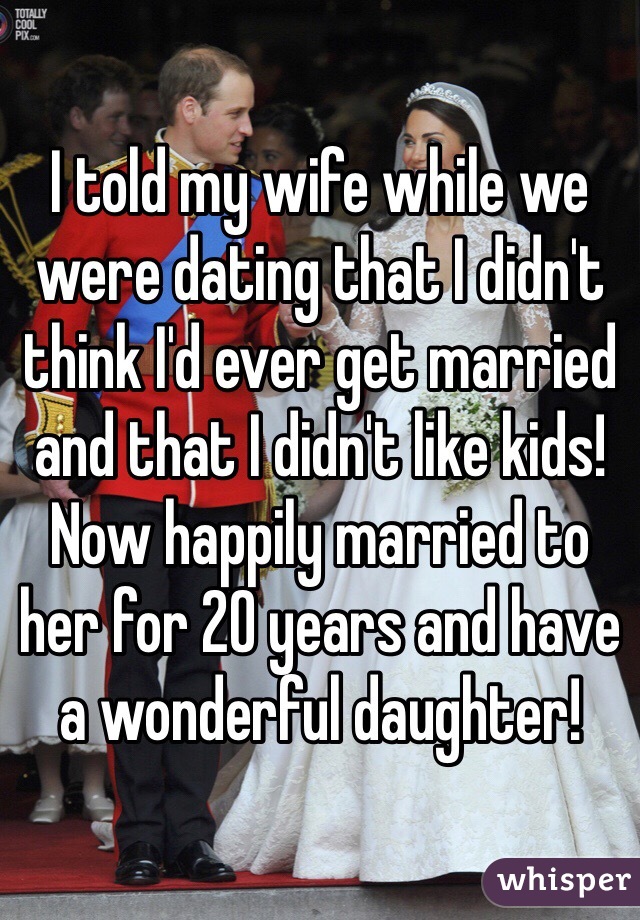 I told my wife while we were dating that I didn't think I'd ever get married and that I didn't like kids! Now happily married to her for 20 years and have a wonderful daughter!