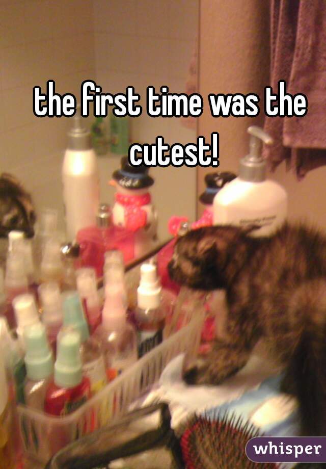 the first time was the cutest!