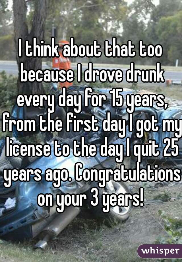 I think about that too because I drove drunk every day for 15 years, from the first day I got my license to the day I quit 25 years ago. Congratulations on your 3 years! 