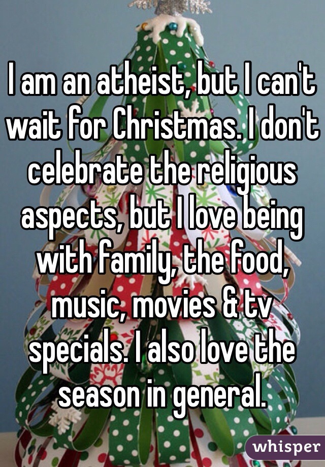 I am an atheist, but I can't wait for Christmas. I don't celebrate the religious aspects, but I love being with family, the food, music, movies & tv specials. I also love the season in general.