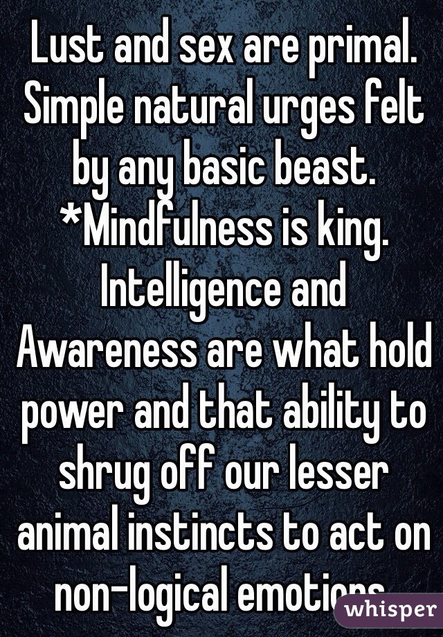 Lust and sex are primal. Simple natural urges felt by any basic beast.
*Mindfulness is king. Intelligence and Awareness are what hold power and that ability to shrug off our lesser animal instincts to act on non-logical emotions.