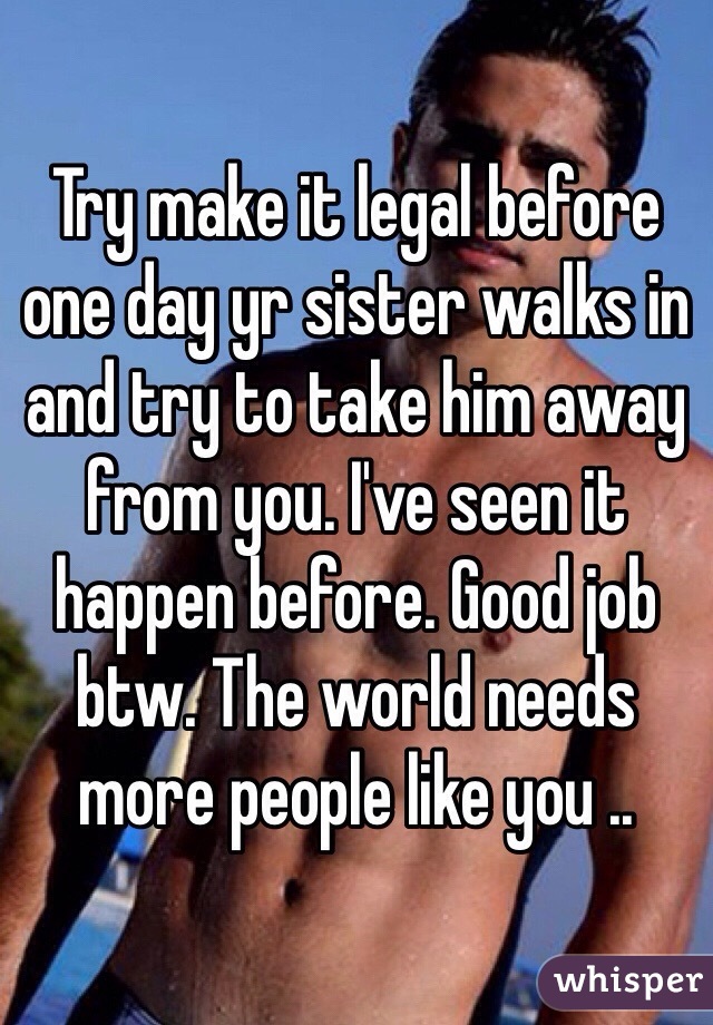 Try make it legal before one day yr sister walks in and try to take him away from you. I've seen it happen before. Good job btw. The world needs more people like you .. 