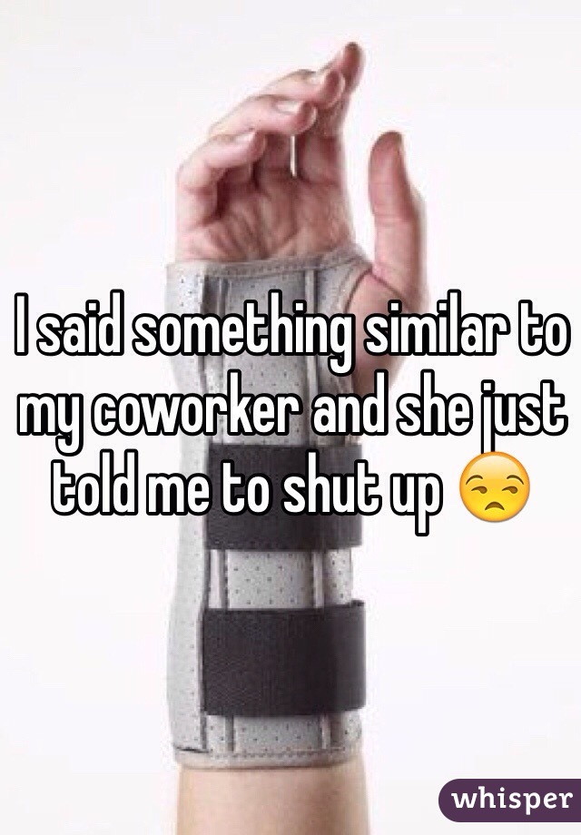 I said something similar to my coworker and she just told me to shut up 😒