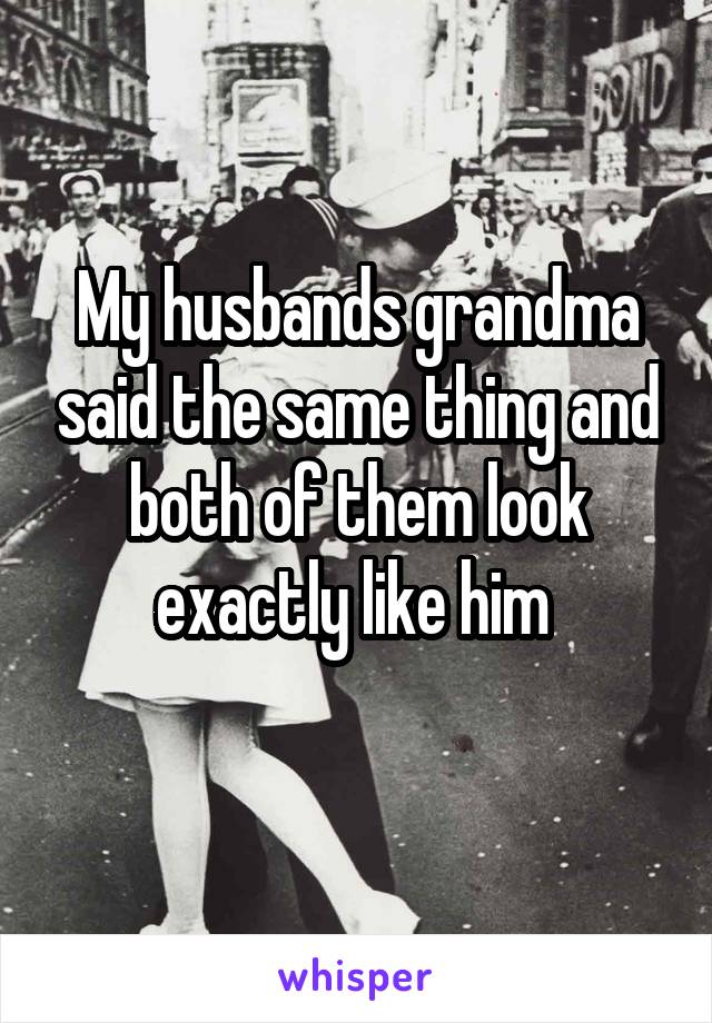 My husbands grandma said the same thing and both of them look exactly like him 
