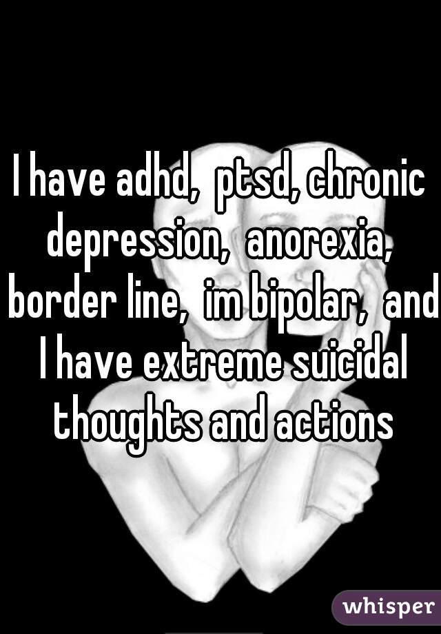 I have adhd,  ptsd, chronic depression,  anorexia,  border line,  im bipolar,  and I have extreme suicidal thoughts and actions