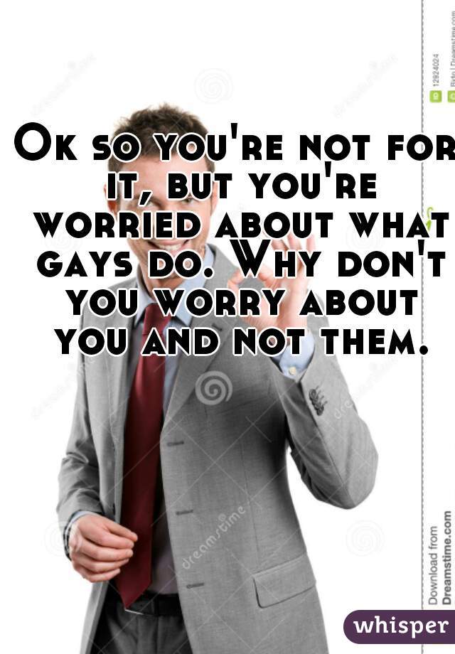 Ok so you're not for it, but you're worried about what gays do. Why don't you worry about you and not them.