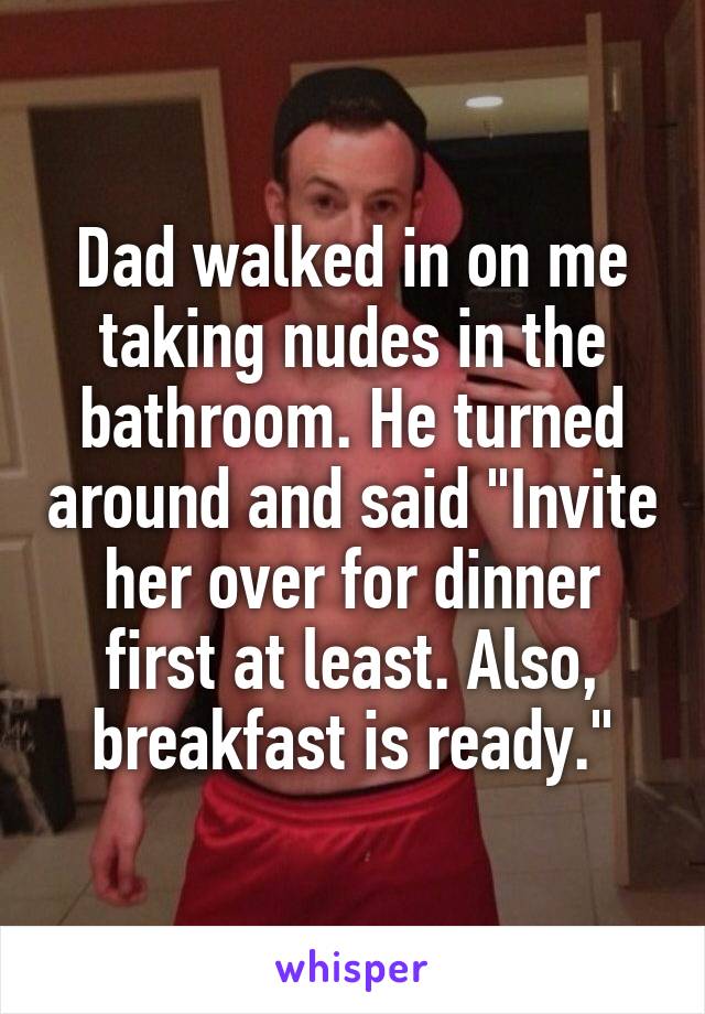 Dad walked in on me taking nudes in the bathroom. He turned around and said "Invite her over for dinner first at least. Also, breakfast is ready."