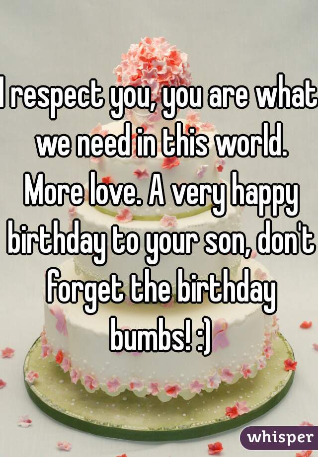 I respect you, you are what we need in this world. More love. A very happy birthday to your son, don't forget the birthday bumbs! :)