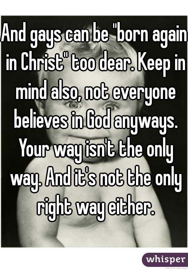 And gays can be "born again in Christ" too dear. Keep in mind also, not everyone believes in God anyways. Your way isn't the only way. And it's not the only right way either.