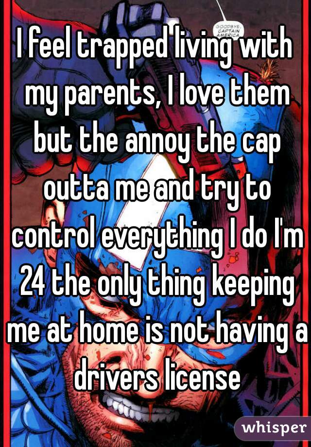 I feel trapped living with my parents, I love them but the annoy the cap outta me and try to control everything I do I'm 24 the only thing keeping me at home is not having a drivers license