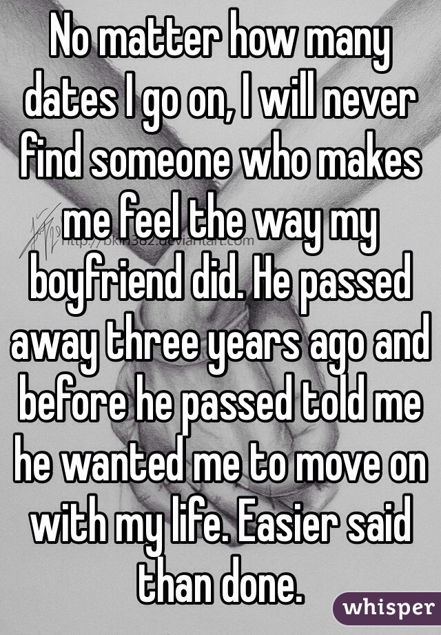 No matter how many dates I go on, I will never find someone who makes me feel the way my boyfriend did. He passed away three years ago and before he passed told me he wanted me to move on with my life. Easier said than done. 