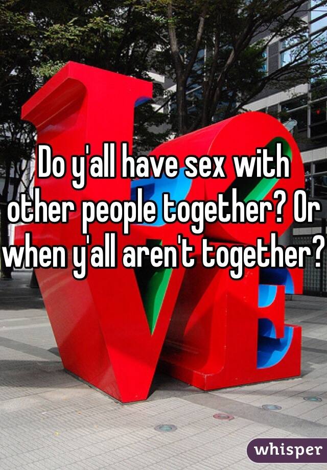 Do y'all have sex with other people together? Or when y'all aren't together? 