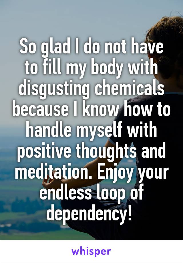 So glad I do not have to fill my body with disgusting chemicals because I know how to handle myself with positive thoughts and meditation. Enjoy your endless loop of dependency! 