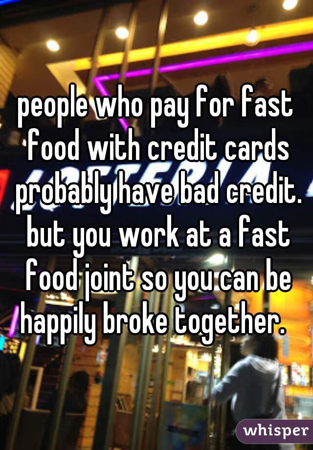 people who pay for fast food with credit cards probably have bad credit. but you work at a fast food joint so you can be happily broke together.  