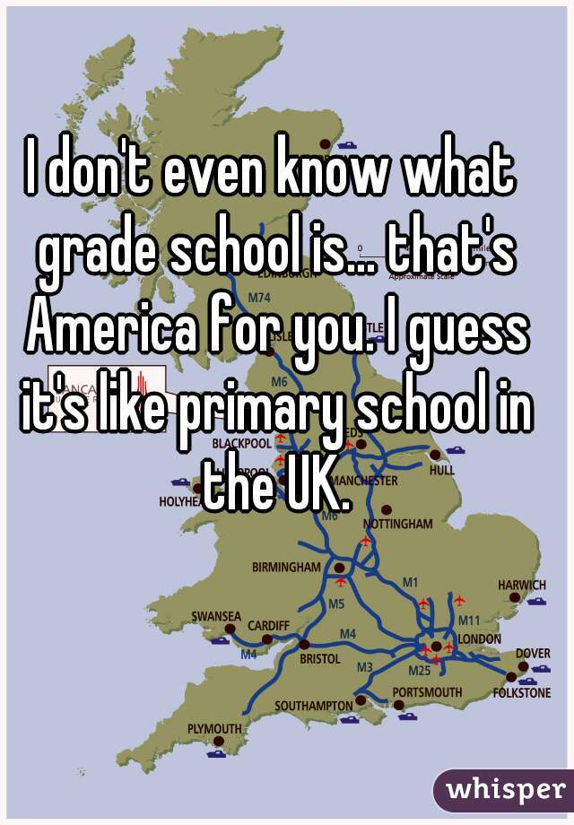 I don't even know what grade school is... that's America for you. I guess it's like primary school in the UK.